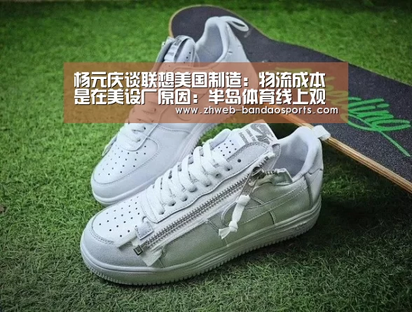 杨元庆谈联想美国制造:物流成本是在美设厂原因:半岛体育线上观看(图4) 半岛体育体育娱乐